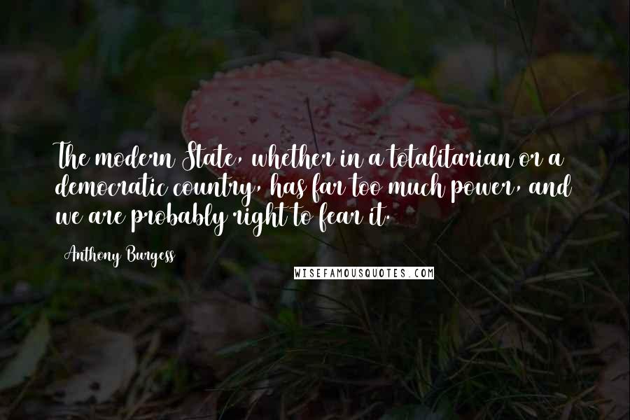 Anthony Burgess Quotes: The modern State, whether in a totalitarian or a democratic country, has far too much power, and we are probably right to fear it.