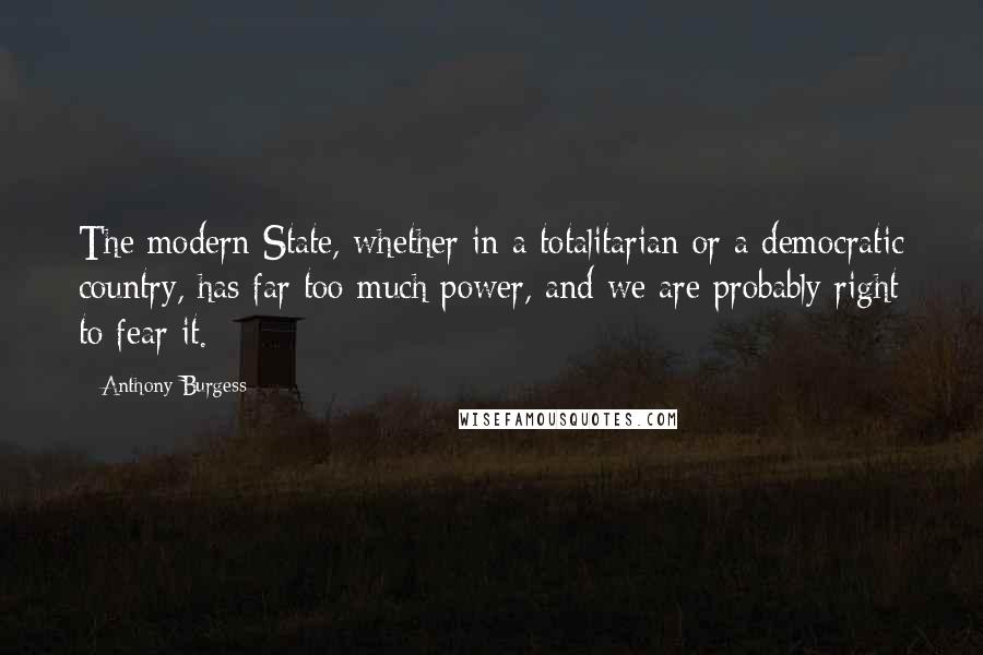 Anthony Burgess Quotes: The modern State, whether in a totalitarian or a democratic country, has far too much power, and we are probably right to fear it.