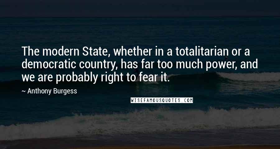 Anthony Burgess Quotes: The modern State, whether in a totalitarian or a democratic country, has far too much power, and we are probably right to fear it.