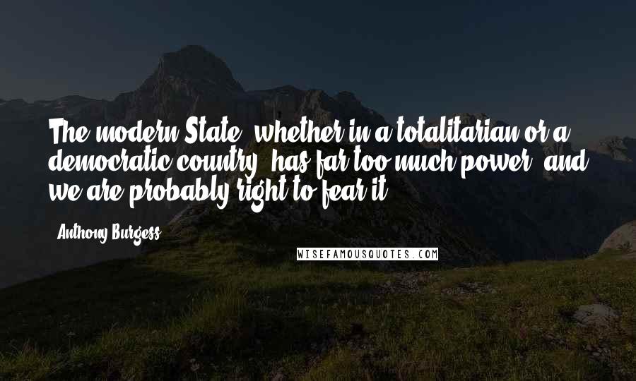 Anthony Burgess Quotes: The modern State, whether in a totalitarian or a democratic country, has far too much power, and we are probably right to fear it.