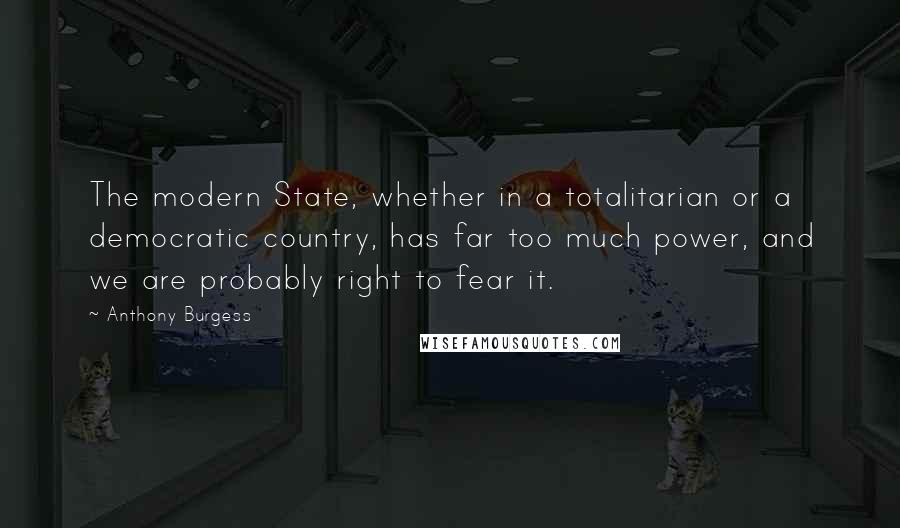 Anthony Burgess Quotes: The modern State, whether in a totalitarian or a democratic country, has far too much power, and we are probably right to fear it.