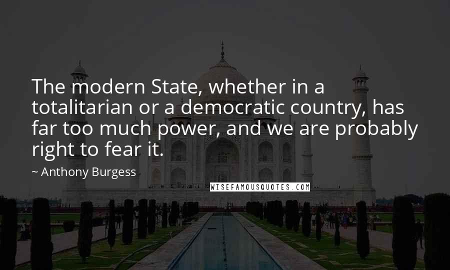 Anthony Burgess Quotes: The modern State, whether in a totalitarian or a democratic country, has far too much power, and we are probably right to fear it.