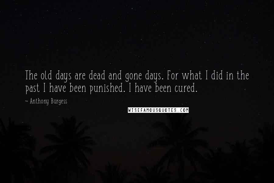 Anthony Burgess Quotes: The old days are dead and gone days. For what I did in the past I have been punished. I have been cured.