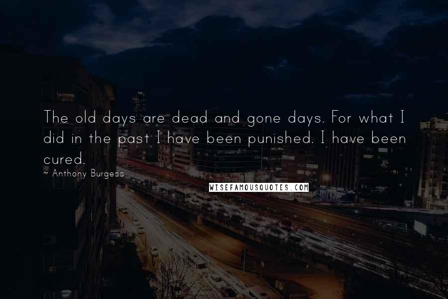 Anthony Burgess Quotes: The old days are dead and gone days. For what I did in the past I have been punished. I have been cured.