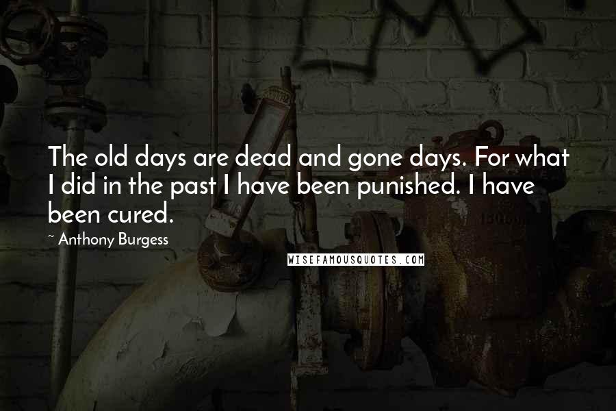 Anthony Burgess Quotes: The old days are dead and gone days. For what I did in the past I have been punished. I have been cured.