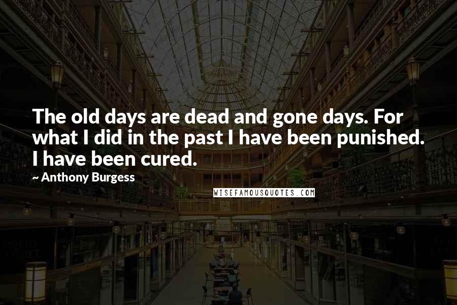 Anthony Burgess Quotes: The old days are dead and gone days. For what I did in the past I have been punished. I have been cured.