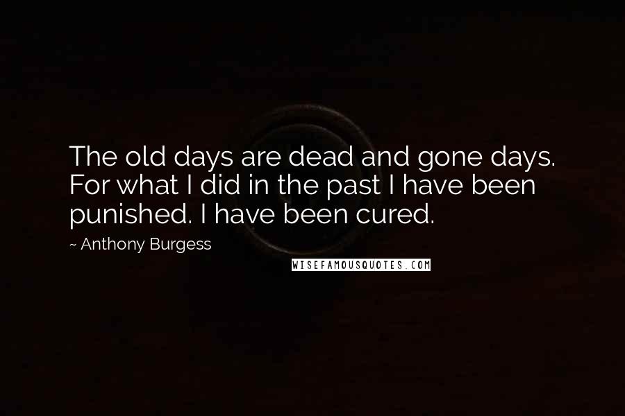 Anthony Burgess Quotes: The old days are dead and gone days. For what I did in the past I have been punished. I have been cured.