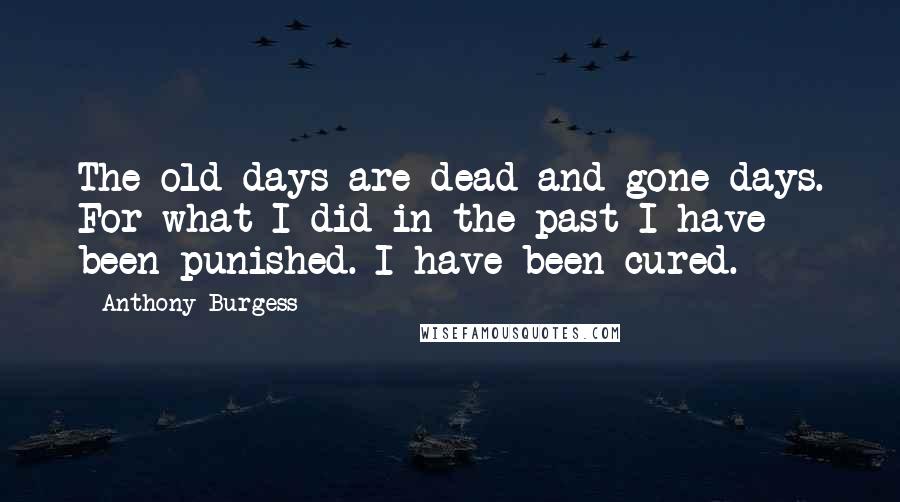 Anthony Burgess Quotes: The old days are dead and gone days. For what I did in the past I have been punished. I have been cured.