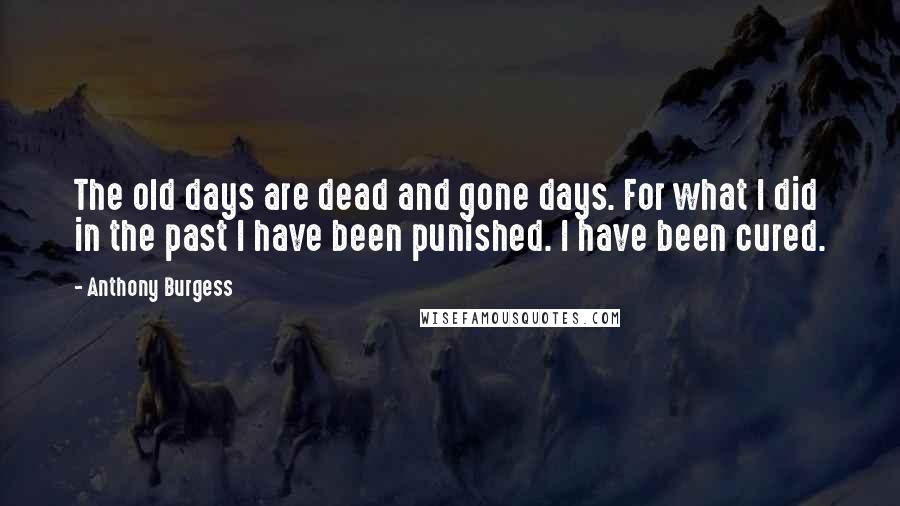 Anthony Burgess Quotes: The old days are dead and gone days. For what I did in the past I have been punished. I have been cured.