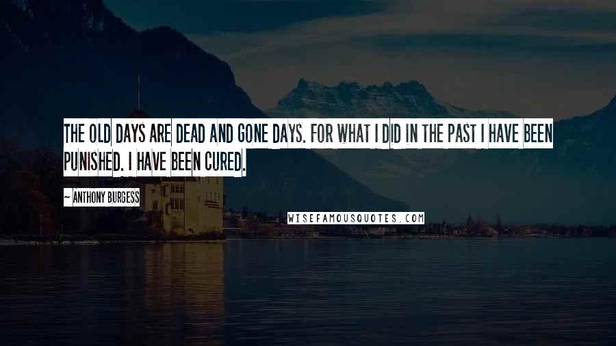 Anthony Burgess Quotes: The old days are dead and gone days. For what I did in the past I have been punished. I have been cured.