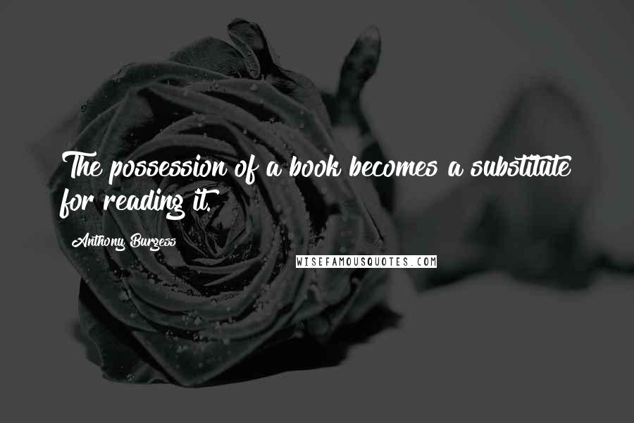 Anthony Burgess Quotes: The possession of a book becomes a substitute for reading it.