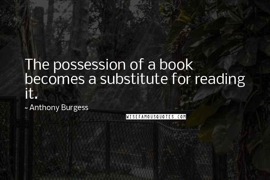 Anthony Burgess Quotes: The possession of a book becomes a substitute for reading it.