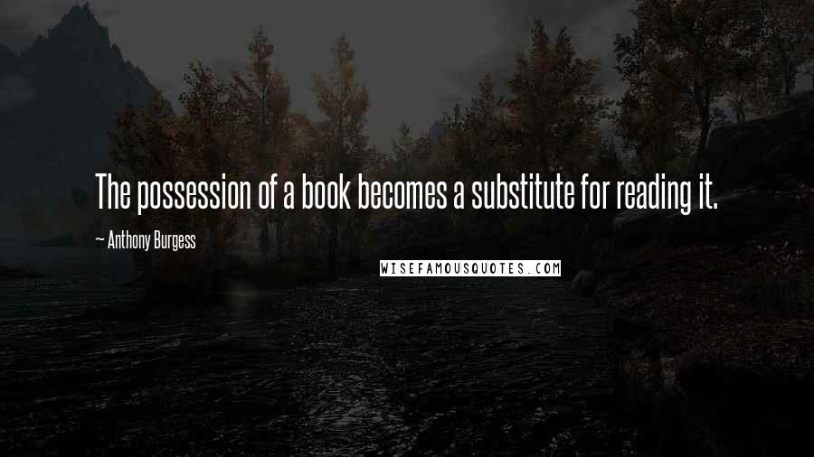 Anthony Burgess Quotes: The possession of a book becomes a substitute for reading it.