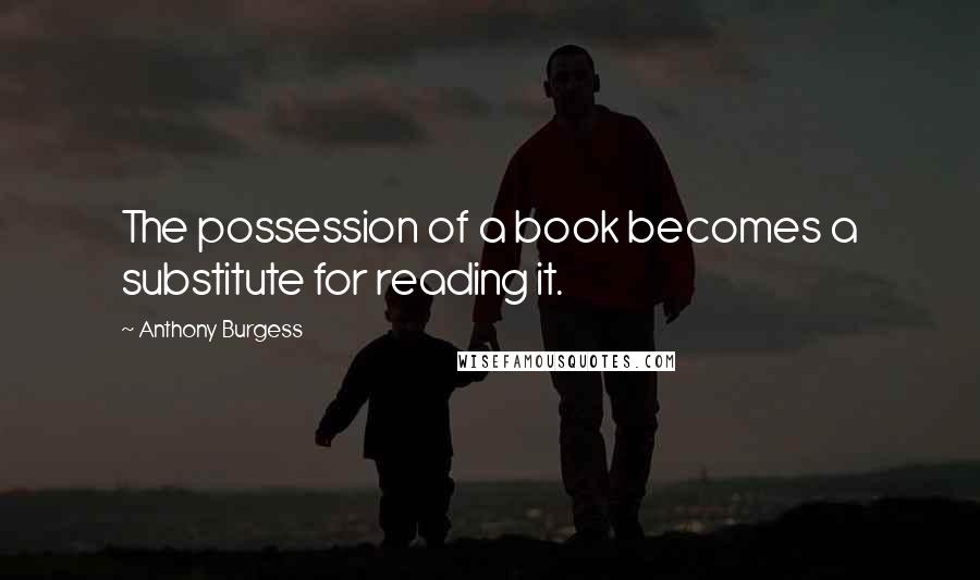 Anthony Burgess Quotes: The possession of a book becomes a substitute for reading it.