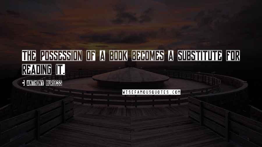 Anthony Burgess Quotes: The possession of a book becomes a substitute for reading it.