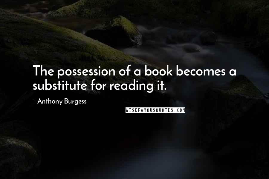 Anthony Burgess Quotes: The possession of a book becomes a substitute for reading it.