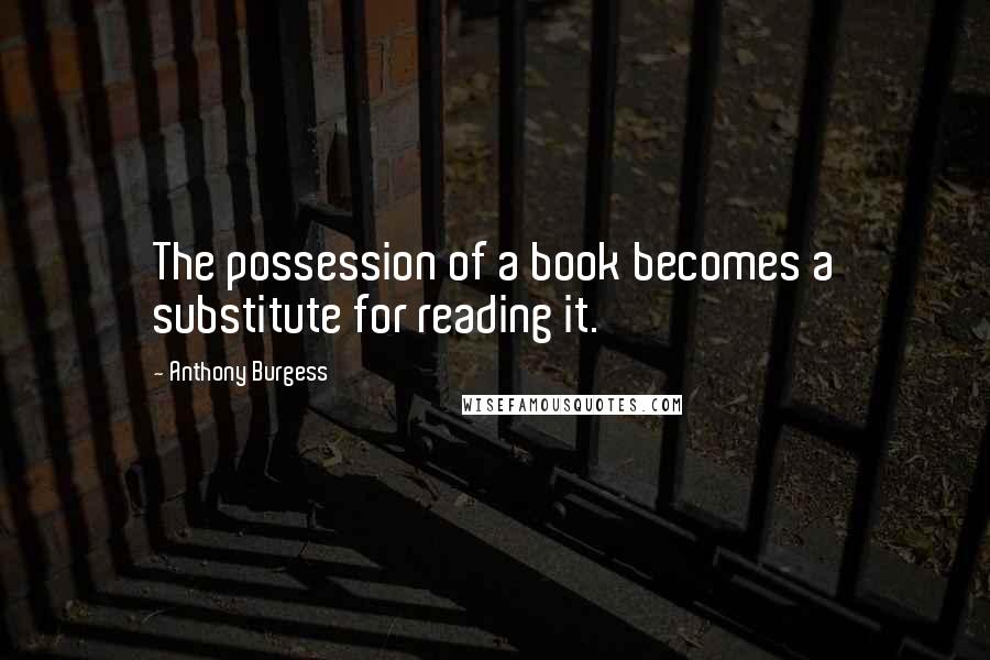 Anthony Burgess Quotes: The possession of a book becomes a substitute for reading it.
