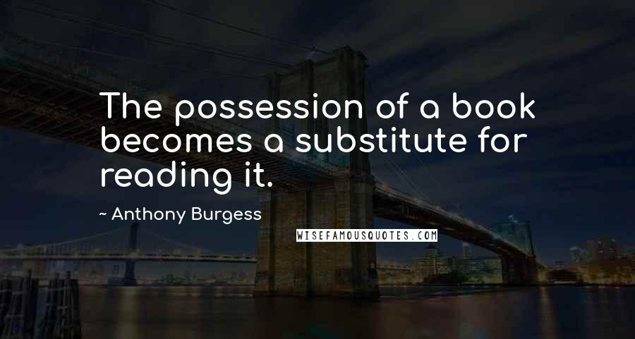 Anthony Burgess Quotes: The possession of a book becomes a substitute for reading it.