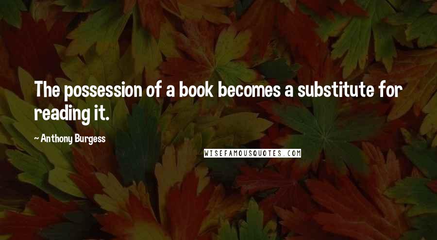Anthony Burgess Quotes: The possession of a book becomes a substitute for reading it.