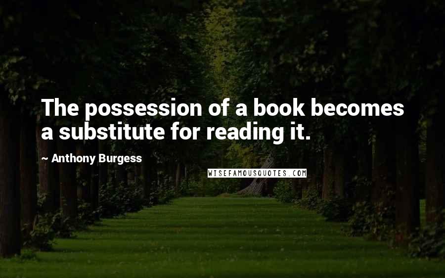 Anthony Burgess Quotes: The possession of a book becomes a substitute for reading it.