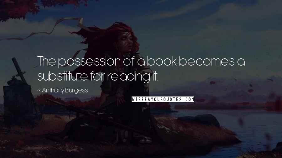 Anthony Burgess Quotes: The possession of a book becomes a substitute for reading it.