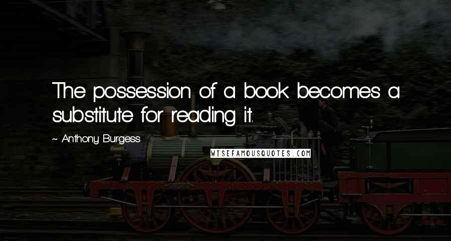 Anthony Burgess Quotes: The possession of a book becomes a substitute for reading it.