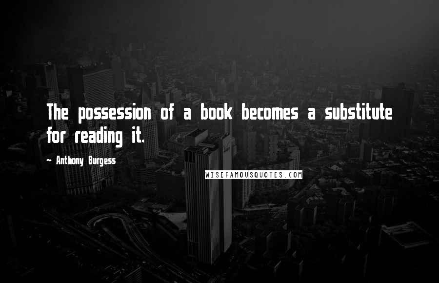 Anthony Burgess Quotes: The possession of a book becomes a substitute for reading it.