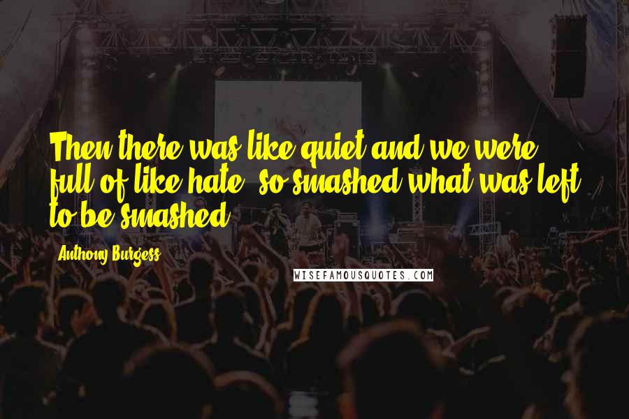 Anthony Burgess Quotes: Then there was like quiet and we were full of like hate, so smashed what was left to be smashed.