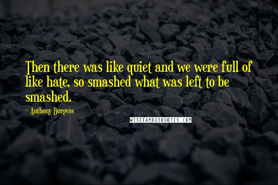 Anthony Burgess Quotes: Then there was like quiet and we were full of like hate, so smashed what was left to be smashed.