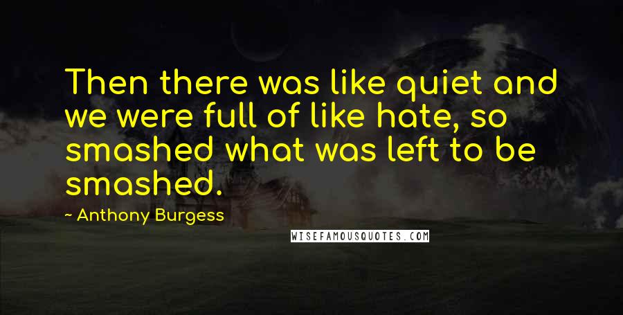 Anthony Burgess Quotes: Then there was like quiet and we were full of like hate, so smashed what was left to be smashed.