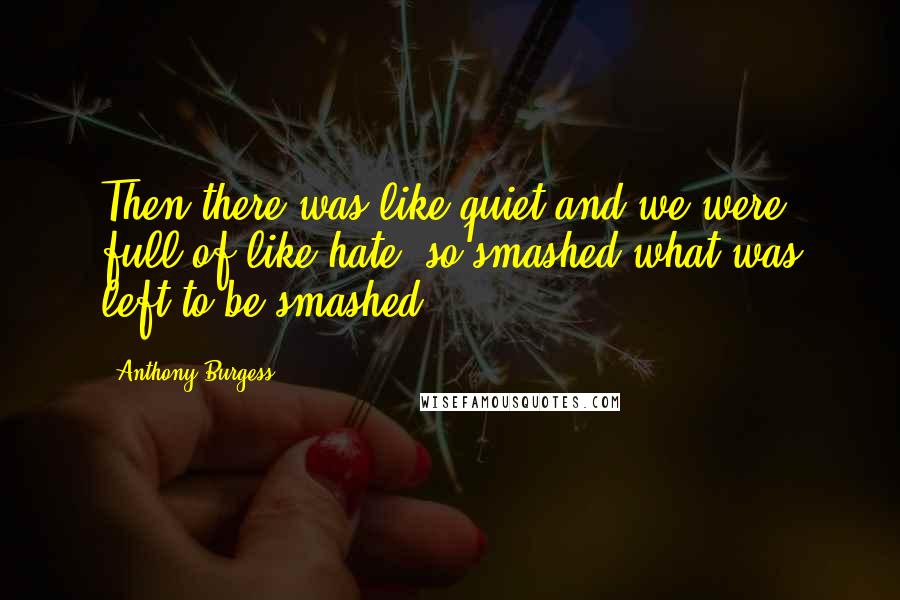 Anthony Burgess Quotes: Then there was like quiet and we were full of like hate, so smashed what was left to be smashed.