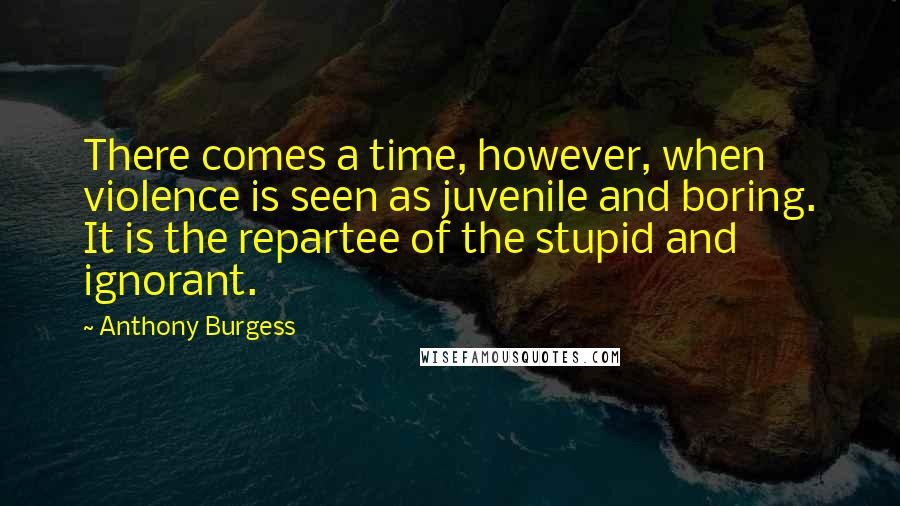 Anthony Burgess Quotes: There comes a time, however, when violence is seen as juvenile and boring. It is the repartee of the stupid and ignorant.