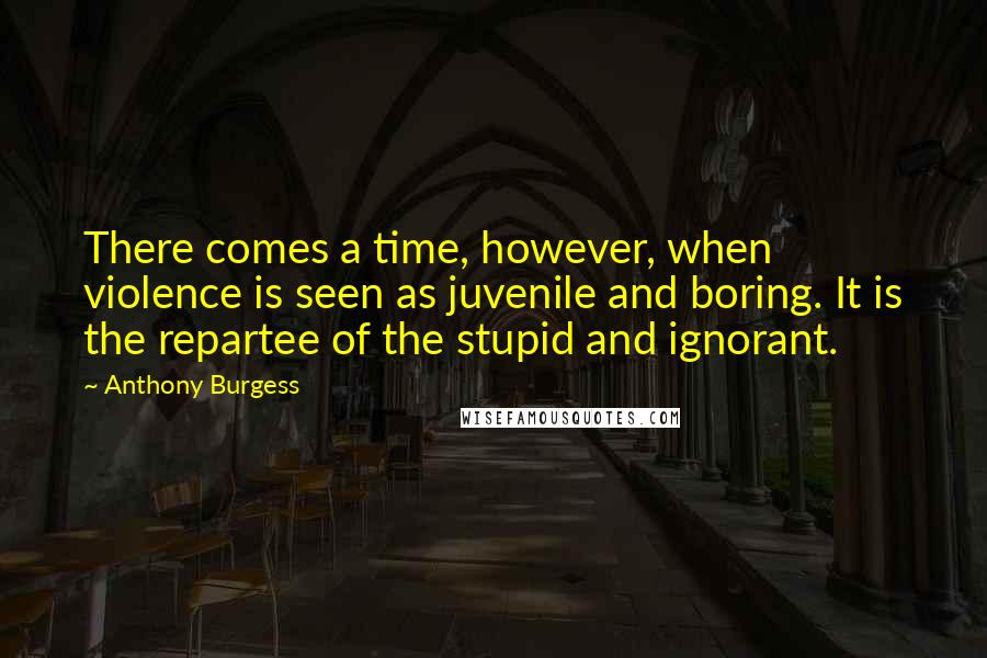 Anthony Burgess Quotes: There comes a time, however, when violence is seen as juvenile and boring. It is the repartee of the stupid and ignorant.