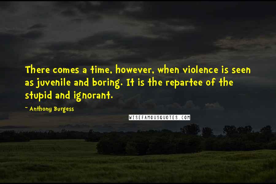 Anthony Burgess Quotes: There comes a time, however, when violence is seen as juvenile and boring. It is the repartee of the stupid and ignorant.