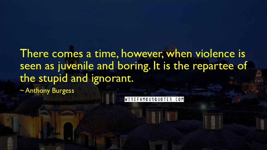 Anthony Burgess Quotes: There comes a time, however, when violence is seen as juvenile and boring. It is the repartee of the stupid and ignorant.