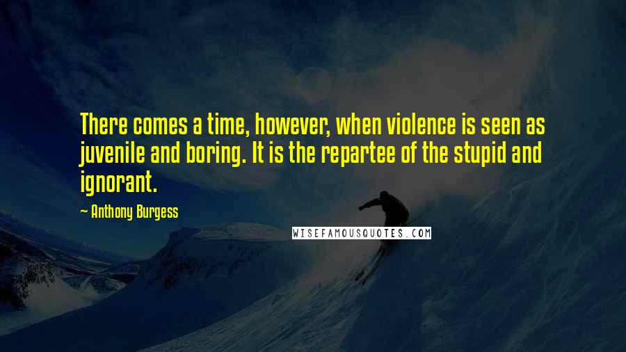 Anthony Burgess Quotes: There comes a time, however, when violence is seen as juvenile and boring. It is the repartee of the stupid and ignorant.