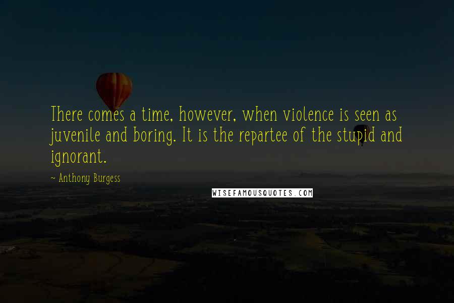 Anthony Burgess Quotes: There comes a time, however, when violence is seen as juvenile and boring. It is the repartee of the stupid and ignorant.