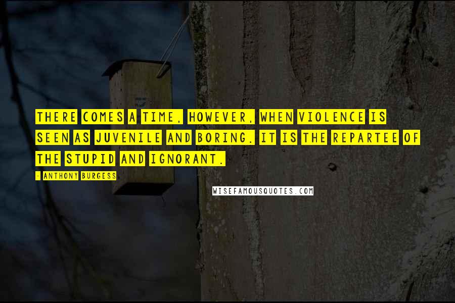 Anthony Burgess Quotes: There comes a time, however, when violence is seen as juvenile and boring. It is the repartee of the stupid and ignorant.