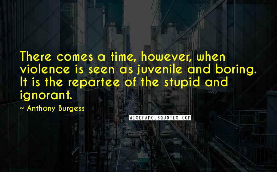 Anthony Burgess Quotes: There comes a time, however, when violence is seen as juvenile and boring. It is the repartee of the stupid and ignorant.