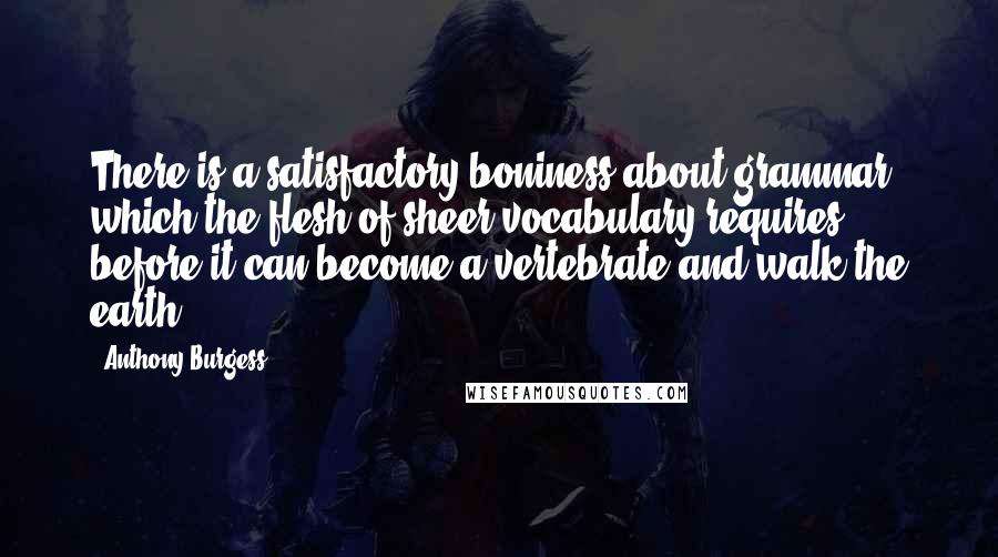 Anthony Burgess Quotes: There is a satisfactory boniness about grammar which the flesh of sheer vocabulary requires before it can become a vertebrate and walk the earth.