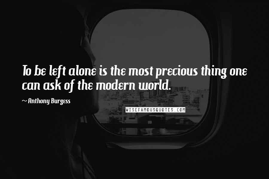 Anthony Burgess Quotes: To be left alone is the most precious thing one can ask of the modern world.