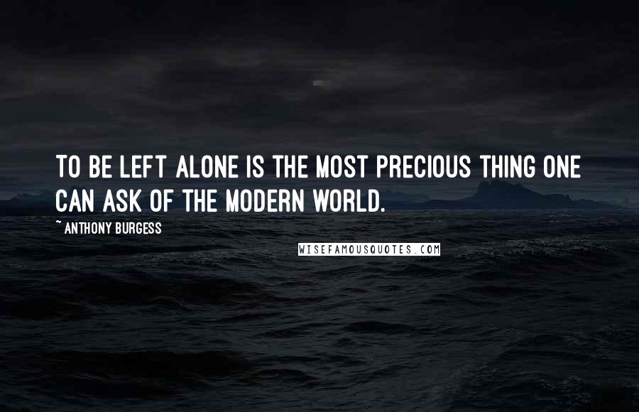 Anthony Burgess Quotes: To be left alone is the most precious thing one can ask of the modern world.