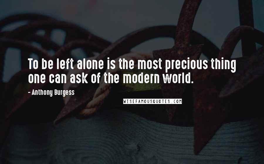 Anthony Burgess Quotes: To be left alone is the most precious thing one can ask of the modern world.