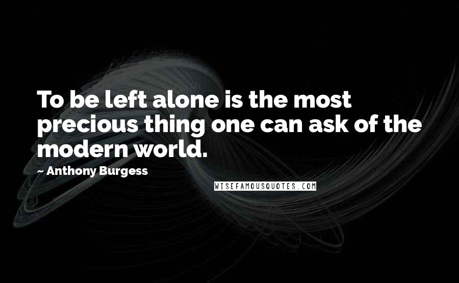 Anthony Burgess Quotes: To be left alone is the most precious thing one can ask of the modern world.