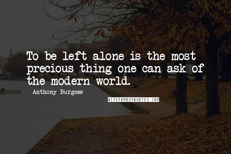 Anthony Burgess Quotes: To be left alone is the most precious thing one can ask of the modern world.