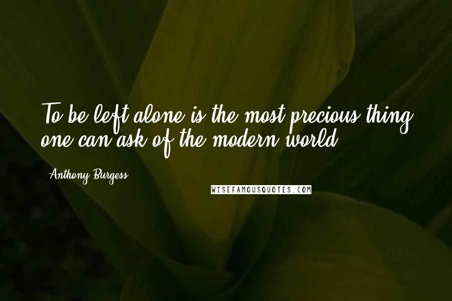 Anthony Burgess Quotes: To be left alone is the most precious thing one can ask of the modern world.