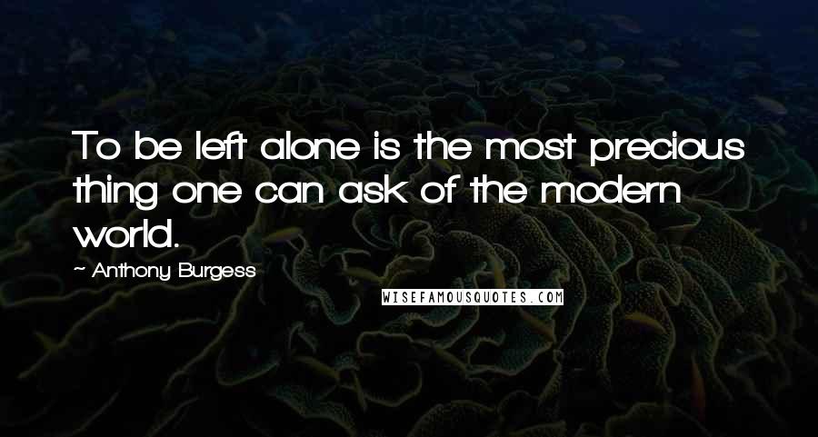Anthony Burgess Quotes: To be left alone is the most precious thing one can ask of the modern world.