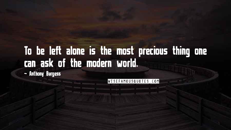 Anthony Burgess Quotes: To be left alone is the most precious thing one can ask of the modern world.