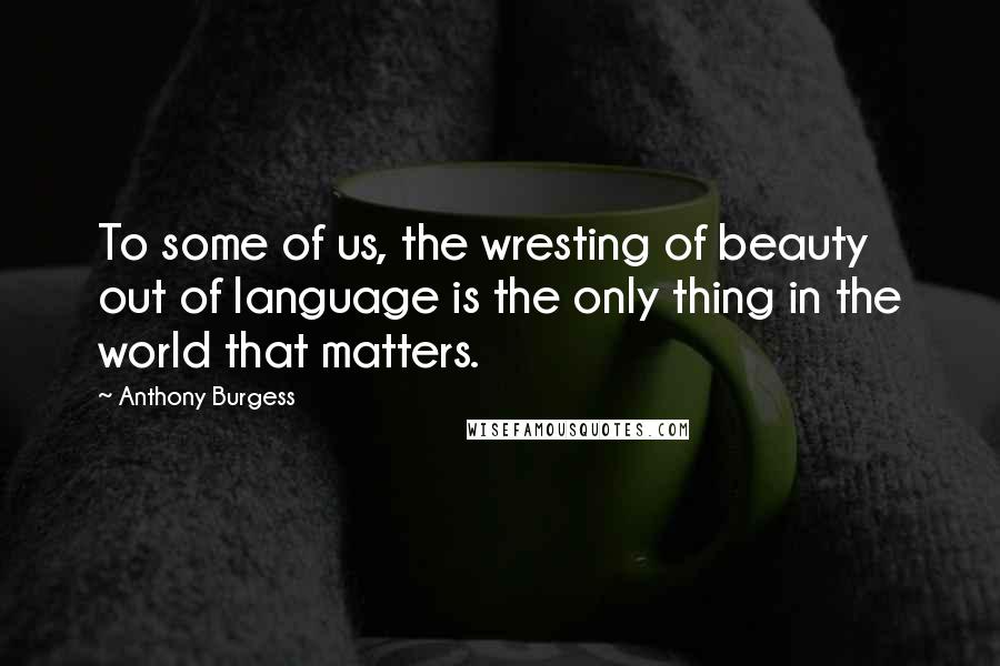 Anthony Burgess Quotes: To some of us, the wresting of beauty out of language is the only thing in the world that matters.