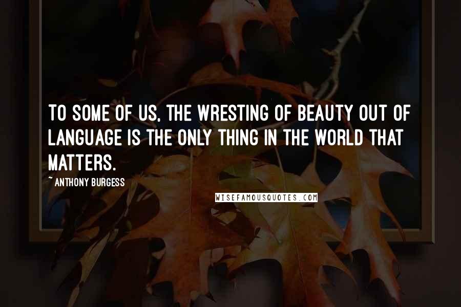 Anthony Burgess Quotes: To some of us, the wresting of beauty out of language is the only thing in the world that matters.